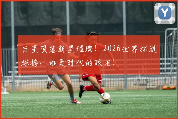 巨星陨落新星璀璨！2026世界杯进球榜，谁是时代的眼泪！